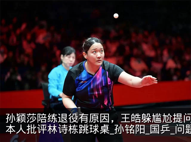 孙颖莎陪练退役有原因，王皓躲尴尬提问，日本人批评林诗栋跳球桌_孙铭阳_国乒_问题